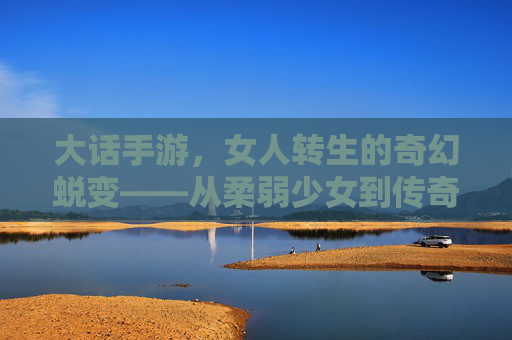大话手游，女人转生的奇幻蜕变——从柔弱少女到传奇女侠的成长记，大话手游，女人转生的奇幻蜕变——从柔弱少女到传奇女侠的成长记