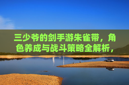 三少爷的剑手游朱雀带,角色养成与战斗策略全解析,三少爷的剑手游朱雀带,角色养成与战斗策略全解析