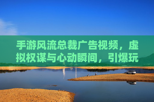手游风流总裁广告视频，虚拟权谋与心动瞬间，引爆玩家沉浸式体验