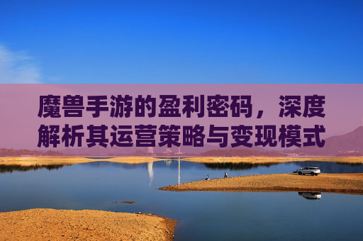魔兽手游的盈利密码,深度解析其运营策略与变现模式