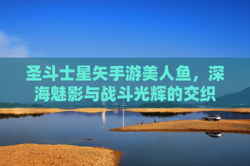 圣斗士星矢手游美人鱼，深海魅影与战斗光辉的交织