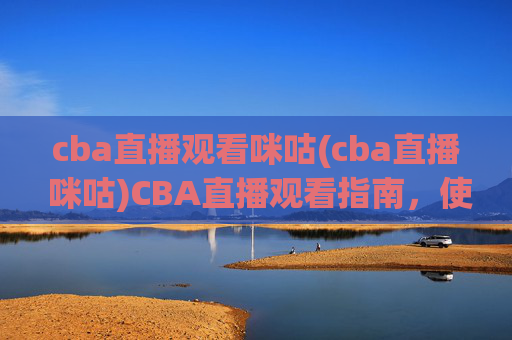 cba直播观看咪咕(cba直播 咪咕)CBA直播观看指南,使用咪咕平台观看CBA赛事