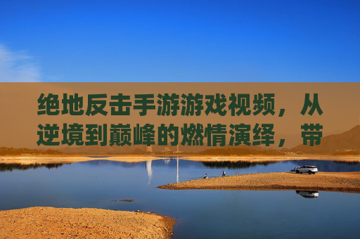 绝地反击手游游戏视频，从逆境到巅峰的燃情演绎，带你领略极限操作与团队协作的巅峰对决！