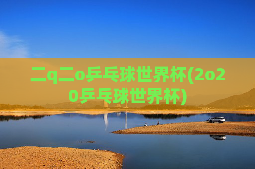 二q二o乒乓球世界杯(2o20乒乓球世界杯)