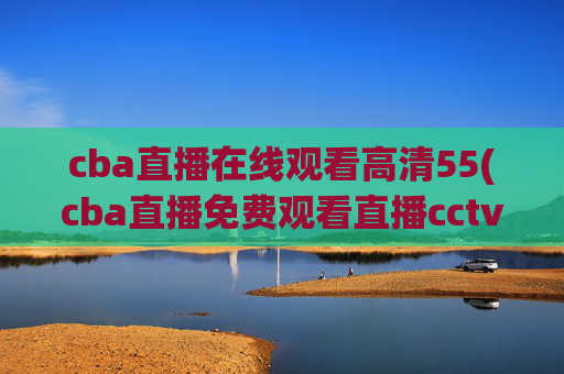 cba直播在线观看高清55(cba直播免费观看直播cctv5)