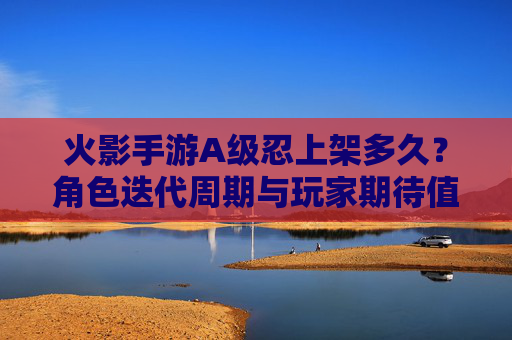 火影手游A级忍上架多久?角色迭代周期与玩家期待值解析,火影手游A级忍上架多久?角色迭代周期与玩家期待值解析