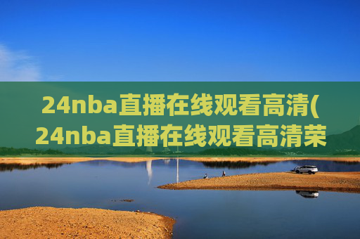 24nba直播在线观看高清(24nba直播在线观看高清荣誉冠名播出)
