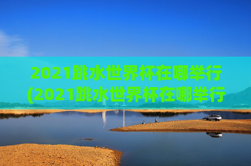 2021跳水世界杯在哪举行(2021跳水世界杯在哪举行的)