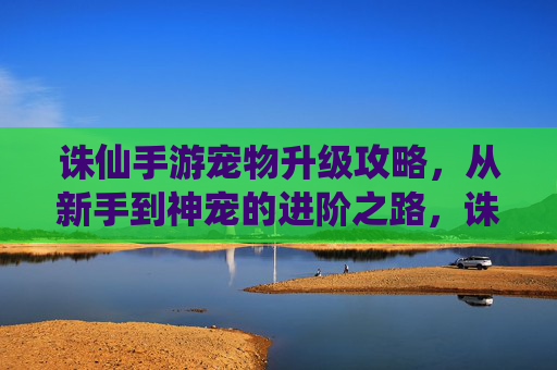 诛仙手游宠物升级攻略，从新手到神宠的进阶之路，诛仙手游宠物升级攻略，从新手到神宠的进阶之路