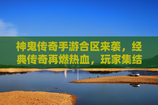 神鬼传奇手游合区来袭，经典传奇再燃热血，玩家集结共赴传奇新章，神鬼传奇手游合区来袭，经典传奇再燃热血，玩家集结共赴传奇新章