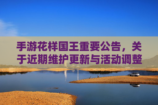 手游花样国王重要公告，关于近期维护更新与活动调整的说明