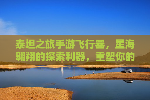 泰坦之旅手游飞行器,星海翱翔的探索利器,重塑你的星际冒险
