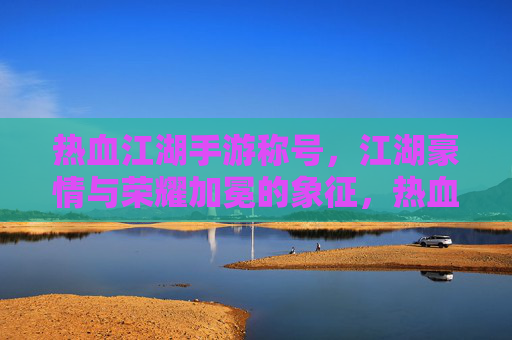 热血江湖手游称号，江湖豪情与荣耀加冕的象征，热血江湖手游称号，江湖豪情与荣耀的加冕象征