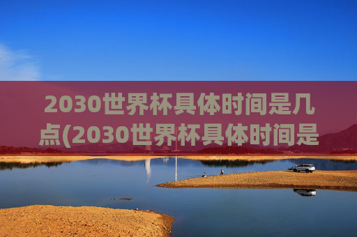 2030世界杯具体时间是几点(2030世界杯具体时间是几点到几点)