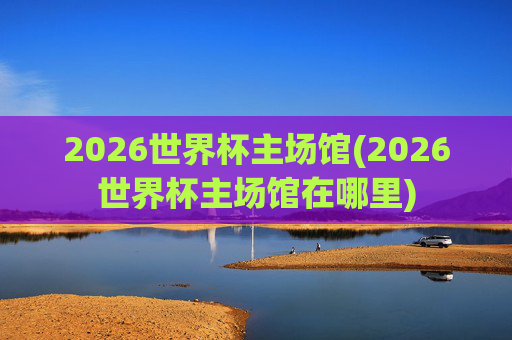 2026世界杯主场馆(2026世界杯主场馆在哪里)