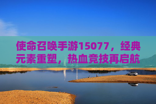使命召唤手游15077，经典元素重塑，热血竞技再启航