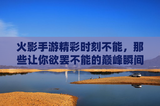火影手游精彩时刻不能，那些让你欲罢不能的巅峰瞬间