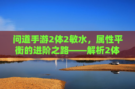 问道手游2体2敏水,属性平衡的进阶之路——解析2体2敏水配置的实用价值,问道手游2体2敏水,属性平衡的进阶之路与实用价值解析