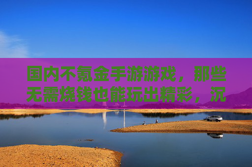 国内不氪金手游游戏，那些无需烧钱也能玩出精彩，沉浸其中的数字世界，国内不氪金手游，无需烧钱，也能玩出精彩沉浸的数字世界