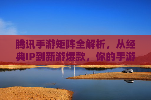 腾讯手游矩阵全解析,从经典IP到新游爆款,你的手游选择指南