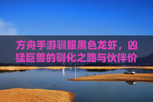 方舟手游驯服黑色龙虾，凶猛巨兽的驯化之路与伙伴价值