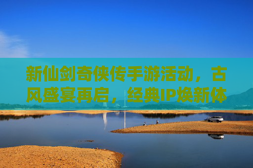 新仙剑奇侠传手游活动,古风盛宴再启,经典IP焕新体验