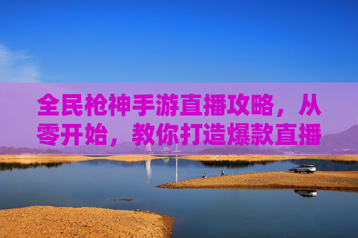 全民枪神手游直播攻略,从零开始,教你打造爆款直播间引爆玩家关注