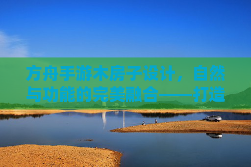 方舟手游木房子设计,自然与功能的完美融合——打造属于你的温馨栖息地,方舟手游木房子设计,自然与功能的完美融合,打造你的温馨栖息地