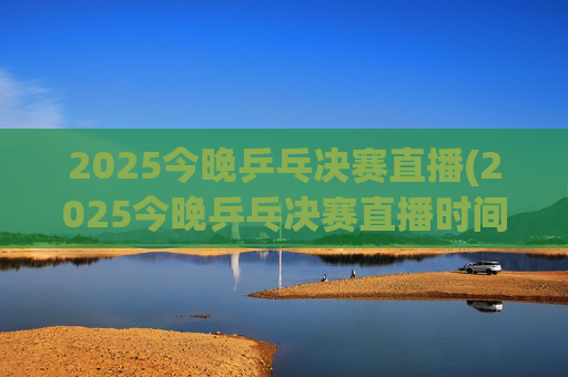 2025今晚乒乓决赛直播(2025今晚乒乓决赛直播时间)2025今晚乒乓决赛直播时间