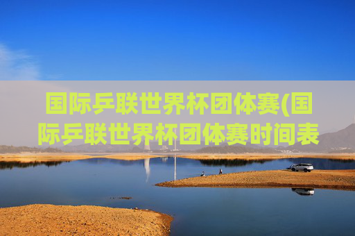 国际乒联世界杯团体赛(国际乒联世界杯团体赛时间表)