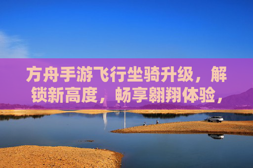 方舟手游飞行坐骑升级,解锁新高度,畅享翱翔体验,方舟手游飞行坐骑升级,解锁新高度,畅享翱翔体验