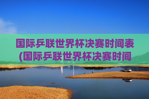 国际乒联世界杯决赛时间表(国际乒联世界杯决赛时间表)