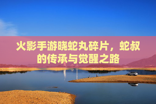 火影手游晓蛇丸碎片，蛇叔的传承与觉醒之路