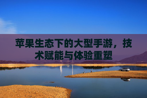 苹果生态下的大型手游,技术赋能与体验重塑