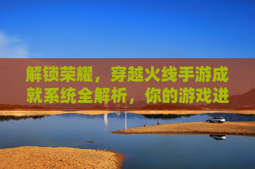 解锁荣耀，穿越火线手游成就系统全解析，你的游戏进阶指南