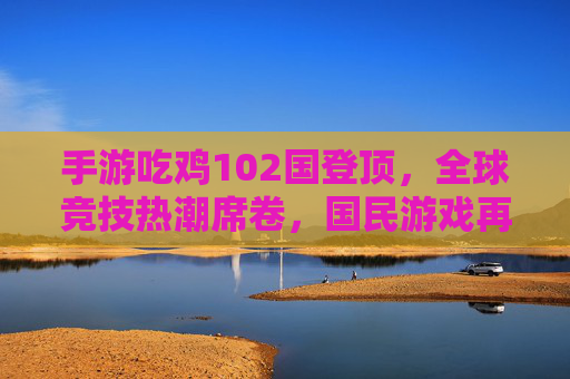 手游吃鸡102国登顶，全球竞技热潮席卷，国民游戏再创巅峰