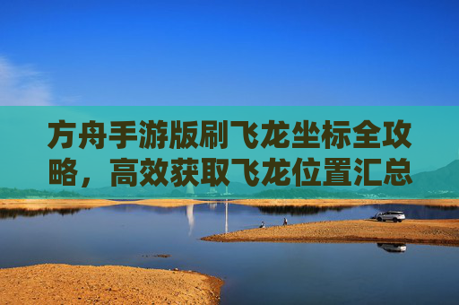 方舟手游版刷飞龙坐标全攻略,高效获取飞龙位置汇总与技巧分享,方舟手游刷飞龙坐标全攻略,高效获取飞龙位置汇总与技巧分享