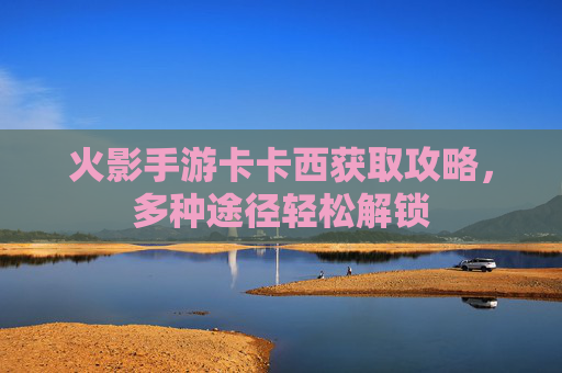 火影手游卡卡西获取攻略，多种途径轻松解锁