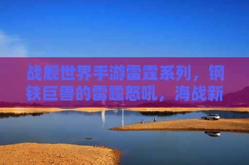 战舰世界手游雷霆系列,钢铁巨兽的雷霆怒吼,海战新篇章的震撼开启