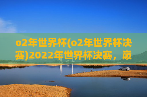 o2年世界杯(o2年世界杯决赛)2022年世界杯决赛,巅峰对决与精彩瞬间回顾