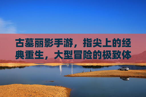 古墓丽影手游，指尖上的经典重生，大型冒险的极致体验，古墓丽影手游，指尖上的经典重生，大型冒险的极致体验