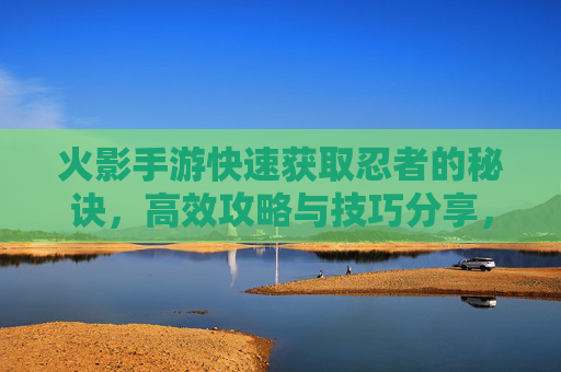 火影手游快速获取忍者的秘诀,高效攻略与技巧分享,火影手游快速获取忍者的秘诀,高效攻略与技巧分享