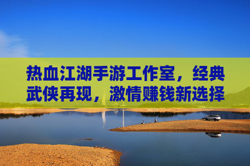 热血江湖手游工作室,经典武侠再现,激情赚钱新选择,热血江湖手游工作室,经典武侠再现,激情赚钱新选择