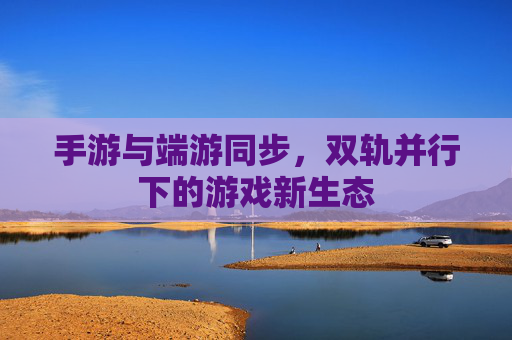 手游与端游同步,双轨并行下的游戏新生态