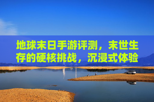 地球末日手游评测，末世生存的硬核挑战，沉浸式体验的末日后狂欢
