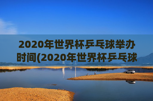 2020年世界杯乒乓球举办时间(2020年世界杯乒乓球举办时间表)