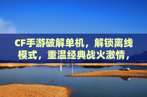 CF手游破解单机，解锁离线模式，重温经典战火激情，CF手游破解单机，解锁离线模式，重温经典战火激情