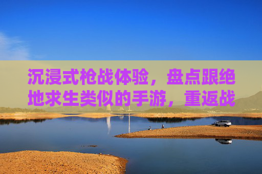 沉浸式枪战体验,盘点跟绝地求生类似的手游,重返战场的热血与策略