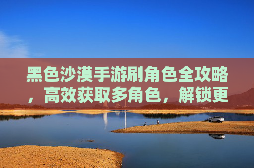 黑色沙漠手游刷角色全攻略,高效获取多角色,解锁更多游戏乐趣