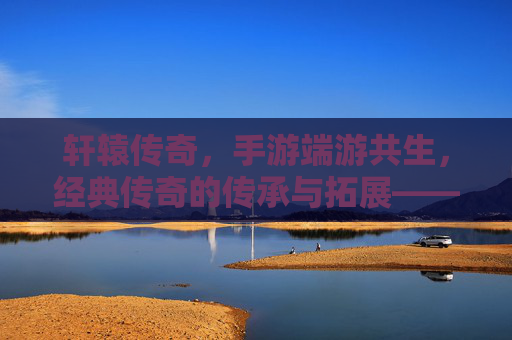 轩辕传奇,手游端游共生,经典传奇的传承与拓展——IP内核的深度关联与玩家生态的融合